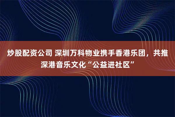 炒股配资公司 深圳万科物业携手香港乐团，共推深港音乐文化“公益进社区”