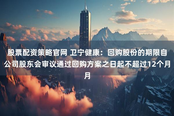 股票配资策略官网 卫宁健康：回购股份的期限自公司股东会审议通过回购方案之日起不超过12个月