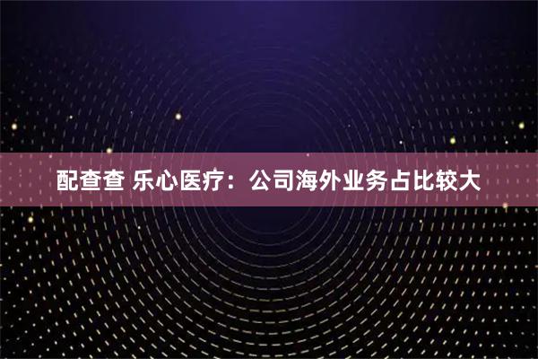 配查查 乐心医疗：公司海外业务占比较大