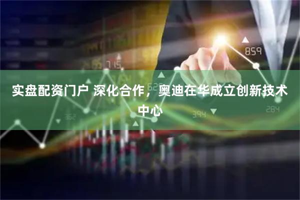 实盘配资门户 深化合作，奥迪在华成立创新技术中心